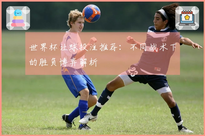 世界杯让球投注推荐：不同战术下的胜负博弈解析