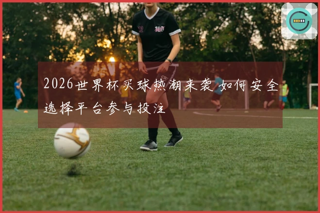 2026世界杯买球热潮来袭 如何安全选择平台参与投注