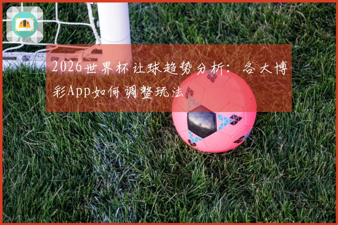 2026世界杯让球趋势分析：各大博彩App如何调整玩法