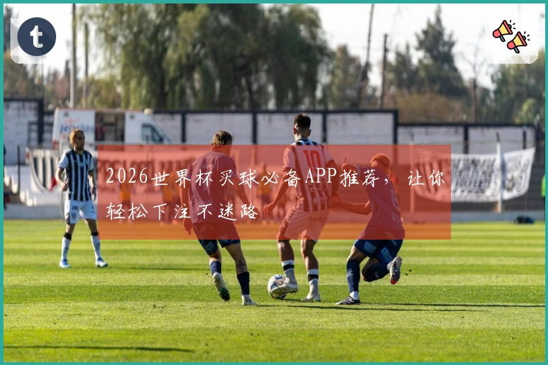 2026世界杯买球必备APP推荐，让你轻松下注不迷路