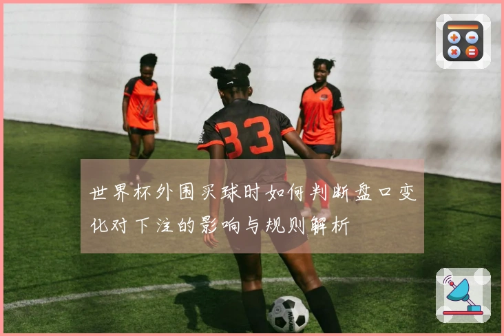 世界杯外围买球时如何判断盘口变化对下注的影响与规则解析